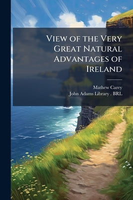 View of the Very Great Natural Advantages of Ireland: And of the Cruel Policy Pursued for Centuries, Towards That Island, Whereby Those Advantages Hav by Carey, Mathew