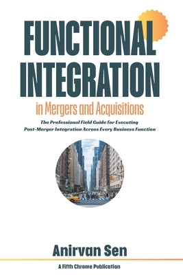 Functional Integration in Mergers and Acquisitions: The Professional Field Guide for Executing Post-Merger Integration Across Every Business Function by Sen, Anirvan