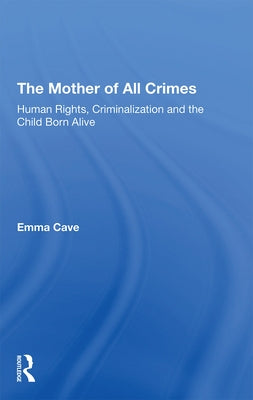 The Mother of All Crimes: Human Rights, Criminalization and the Child Born Alive by Cave, Emma