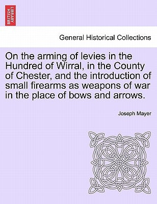 On the Arming of Levies in the Hundred of Wirral, in the County of Chester, and the Introduction of Small Firearms as Weapons of War in the Place of B by Mayer, Joseph