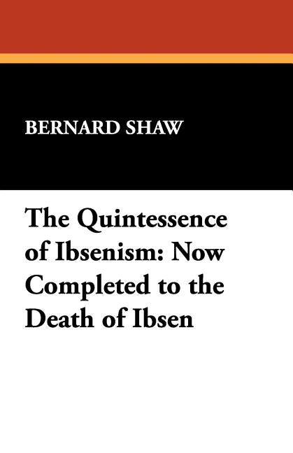 The Quintessence of Ibsenism: Now Completed to the Death of Ibsen by Shaw, George Bernard
