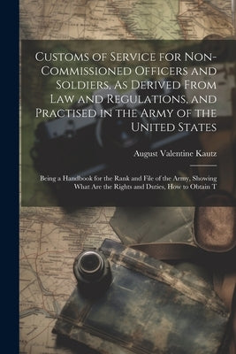 Customs of Service for Non-Commissioned Officers and Soldiers, As Derived From Law and Regulations, and Practised in the Army of the United States: Be by Kautz, August Valentine