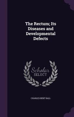 The Rectum; Its Diseases and Developmental Defects by Ball, Charles Bent