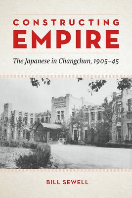 Constructing Empire: The Japanese in Changchun, 1905-45 by Sewell, Bill