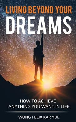Living Beyond Your Dreams: How to Achieve Anything You Want In Life by Wong, Felix Kar Yue