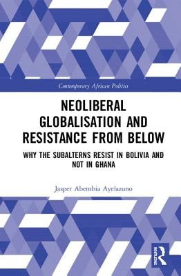 Neoliberal Globalisation and Resistance from Below: Why the Subalterns Resist in Bolivia and Not in Ghana by Ayelazuno, Jasper Abembia