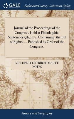 Journal of the Proceedings of the Congress, Held at Philadelphia, September 5th, 1774. Containing, the Bill of Rights; ... Published by Order of the C by Multiple Contributors