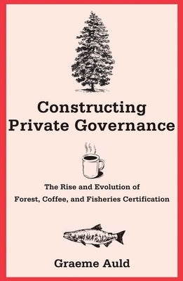 Constructing Private Governance: The Rise and Evolution of Forest, Coffee, and Fisheries Certification by Auld, Graeme