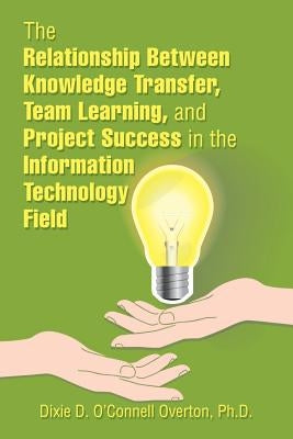The Relationship Between Knowledge Transfer, Team Learning, and Project Success in the Information Technology Field by O'Connell Overton, Dixie D.