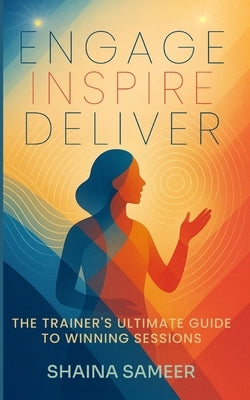 Engage, Inspire, Deliver: The Trainer's Ultimate Guide to Winning Sessions by Sameer, Shaina