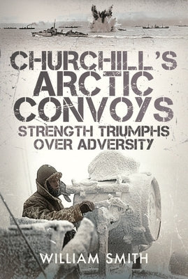 Churchill's Arctic Convoys: Strength Triumphs Over Adversity by Smith, William