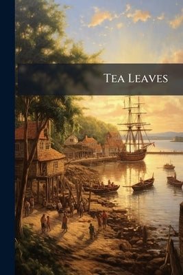 Tea Leaves: Being a Collection of Letters and Documents Relating to the Shipment of tea to the American Colonies in the Year 1773 by Anonymous