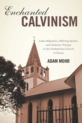 Enchanted Calvinism: Labor Migration, Afflicting Spirits, and Christian Therapy in the Presbyterian Church of Ghana by Mohr, Adam