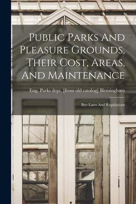 Public Parks And Pleasure Grounds, Their Cost, Areas, And Maintenance; Bye-laws And Regulations by Birmingham, Eng Parks Dept [From Ol