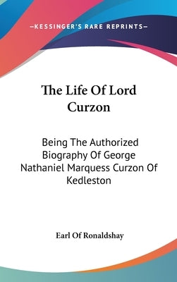 The Life Of Lord Curzon: Being The Authorized Biography Of George Nathaniel Marquess Curzon Of Kedleston by Ronaldshay, Earl Of