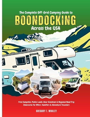 The Complete Off-Grid Camping Guide to Boondocking Across the USA: Free Campsites, Public Lands, Gear Essentials & Regional Road Trip Itineraries for by Whaley, Gregory T.