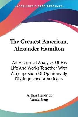The Greatest American, Alexander Hamilton: An Historical Analysis Of His Life And Works Together With A Symposium Of Opinions By Distinguished America by Vandenberg, Arthur Hendrick