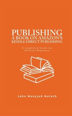 Publishing a Book on Amazon's Kindle Direct Publishing: A simplified guide for absolute beginners by Maluth, John Monyjok