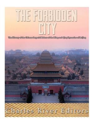 The Forbidden City: The History of the Chinese Imperial Palace of the Ming and Qing Dynasties in Beijing by Charles River Editors