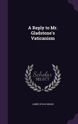 A Reply to Mr. Gladstone's Vaticanism by Kavanagh, James W.