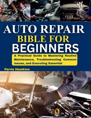 Auto Repair Bible for Beginners: A Practical Guide to Mastering Routine Maintenance, Troubleshooting Common Issues, and Executing Essential by Hawkins, Ferris