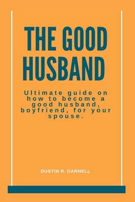 The Good Husband: Ultimate Guide on how to become a good husband, boyfriend, for your spouse. by R. Darnell, Dustin
