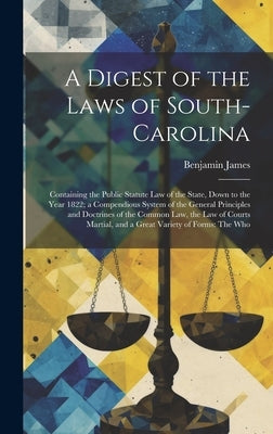 A Digest of the Laws of South-Carolina: Containing the Public Statute Law of the State, Down to the Year 1822; a Compendious System of the General Pri by James, Benjamin