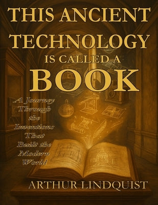 This Ancient Technology is Called a Book: A Journey Through the Inventions that Built the Modern World by Lindquist, Arthur Charles, Jr.