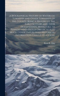 A Biographical History of Waterloo Township and Other Townships of the County: Being a History of the Early Settlers and Their Descendants, Mostly all by Eby, Ezra E.