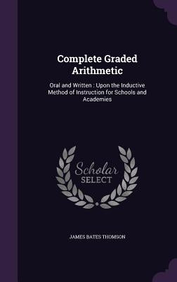 Complete Graded Arithmetic: Oral and Written: Upon the Inductive Method of Instruction for Schools and Academies by Thomson, James Bates