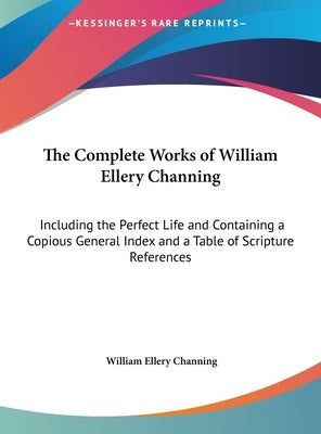 The Complete Works of William Ellery Channing: Including the Perfect Life and Containing a Copious General Index and a Table of Scripture References by Channing, William Ellery
