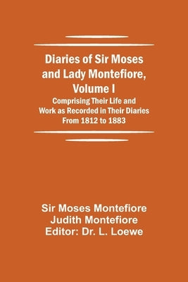 Diaries of Sir Moses and Lady Montefiore, Volume I Comprising Their Life and Work as Recorded in Their Diaries From 1812 to 1883 by Moses Montefiore Judith Montefiore