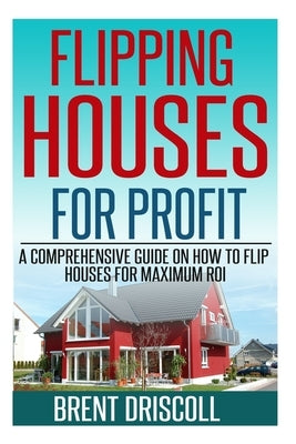 Flipping Houses for Profit: A Comprehensive Guide on How to Flip Houses for Maximum ROI by Driscoll, Brent