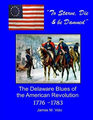 To Starve, Die & Be Damned: The Delaware Blues of the American Revolution, 1776-1783 by Volo, James M.