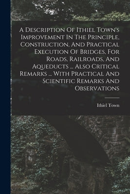 A Description Of Ithiel Town's Improvement In The Principle, Construction, And Practical Execution Of Bridges, For Roads, Railroads, And Aqueducts ... by Town, Ithiel