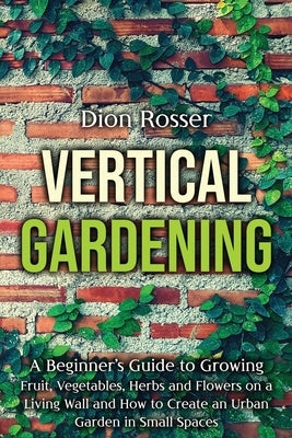 Vertical Gardening: A Beginner's Guide to Growing Fruit, Vegetables, Herbs and Flowers on a Living Wall and How to Create an Urban Garden by Rosser, Dion