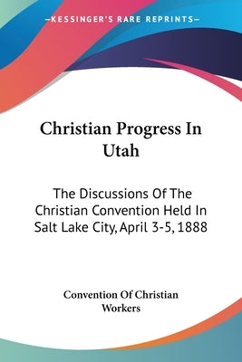 Christian Progress In Utah: The Discussions Of The Christian Convention Held In Salt Lake City, April 3-5, 1888 by Convention of Christian Workers