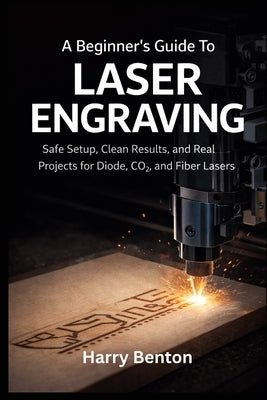 A Beginner's Guide to Laser Engraving: Safe Setup, Clean Results, and Real Projects for Diode, CO₂, and Fiber Lasers. by Benton, Harry