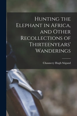 Hunting the Elephant in Africa, and Other Recollections of Thirteenyears' Wanderings by Stigand, Chauncey Hugh
