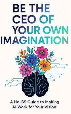 Be the CEO of your Own Imagination: A No-BS Guide to Making AI Work For Your Vision by B, Sheera