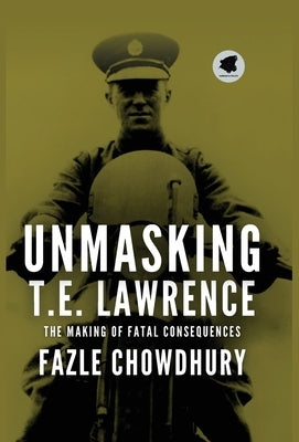 Unmasking T.E. Lawrence: The Making of Fatal Consequences by Chowdhury, Fazle