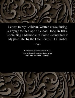 Letters to My Children: Written at Sea During a Voyage to the Cape of Good Hope, in 1815, Containing a Memorial of Some Occurences in My Past by Latrobe, Christian Ignatius