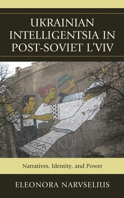 Ukrainian Intelligentsia in Post-Soviet l'Viv: Narratives, Identity, and Power by Narvselius, Eleonora