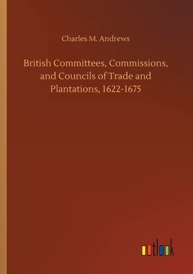 British Committees, Commissions, and Councils of Trade and Plantations, 1622-1675 by Andrews, Charles M.