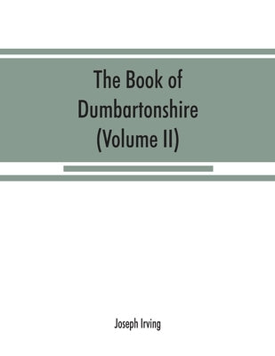 The book of Dumbartonshire: a history of the county, burghs, parishes, and lands, memoirs of families, and notices of industries carried on in the by Irving, Joseph