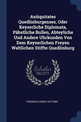 Antiquitates Quedlinburgenses, Oder Keyserliche Diplomata, Päbstliche Bullen, Abteyliche Und Andere Uhrkunden Von Dem Keyserlichen Freyen Weltlichen S by Kettner, Friedrich Ernst