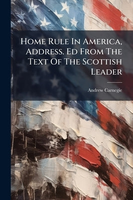 Home Rule In America, Address. Ed From The Text Of The Scottish Leader by Carnegie, Andrew