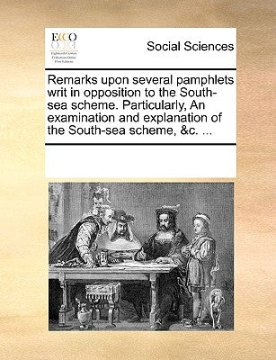 Remarks Upon Several Pamphlets Writ in Opposition to the South-Sea Scheme. Particularly, an Examination and Explanation of the South-Sea Scheme, &c. . by Multiple Contributors