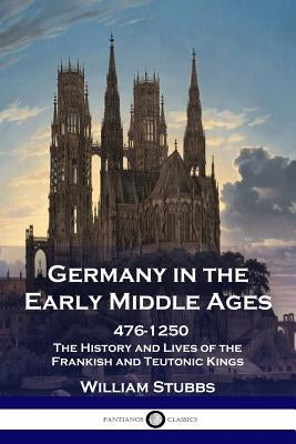 Germany in the Early Middle Ages: 476 - 1250 - The History and Lives of the Frankish and Teutonic Kings by Stubbs, William