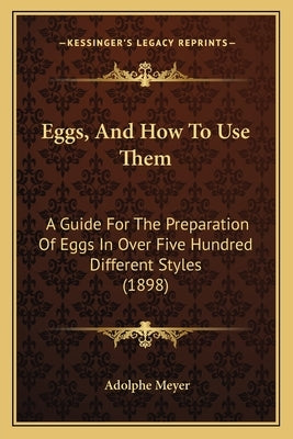 Eggs, And How To Use Them: A Guide For The Preparation Of Eggs In Over Five Hundred Different Styles (1898) by Meyer, Adolphe